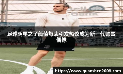 足球明星之子颜值爆表引发热议成为新一代帅哥偶像
